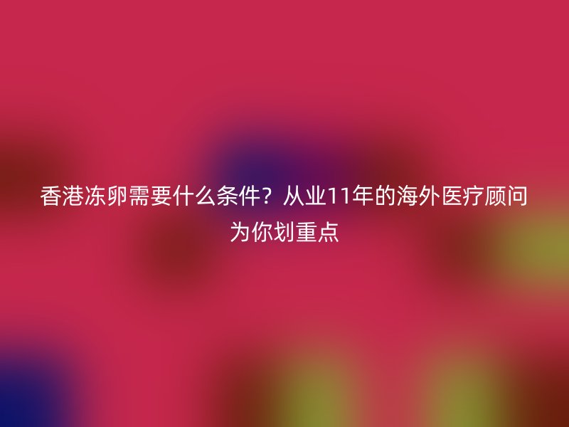 香港冻卵需要什么条件？从业11年的海外医疗顾问为你划重点