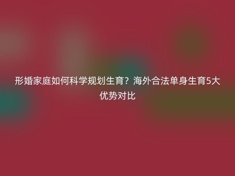 形婚家庭如何科学规划生育？海外合法单身生育5大优势对比