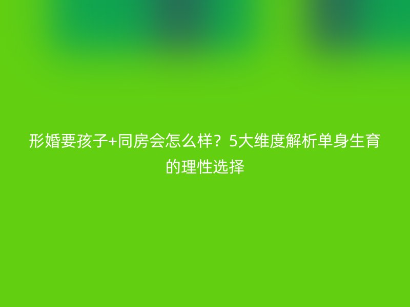 形婚要孩子+同房会怎么样？5大维度解析单身生育的理性选择