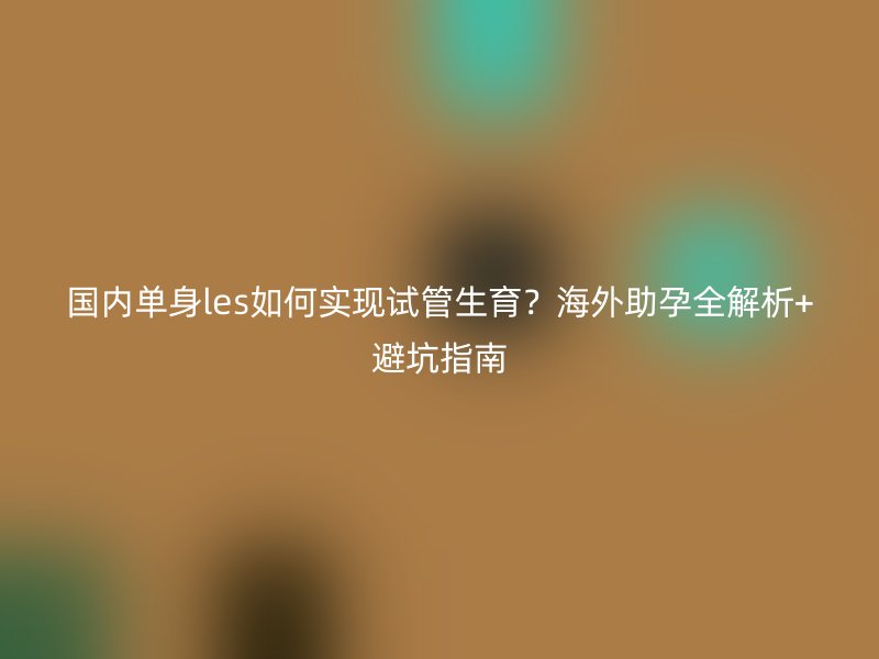 国内单身les如何实现试管生育？海外助孕全解析+避坑指南