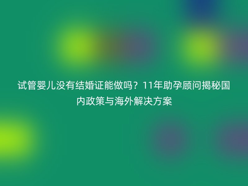 试管婴儿没有结婚证能做吗？11年助孕顾问揭秘国内政策与海外解决方案