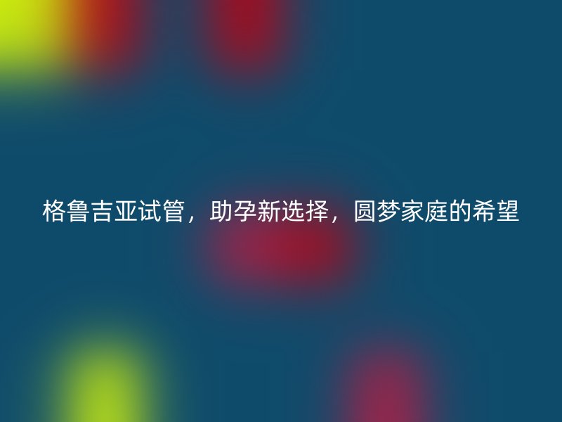 格鲁吉亚试管，助孕新选择，圆梦家庭的希望