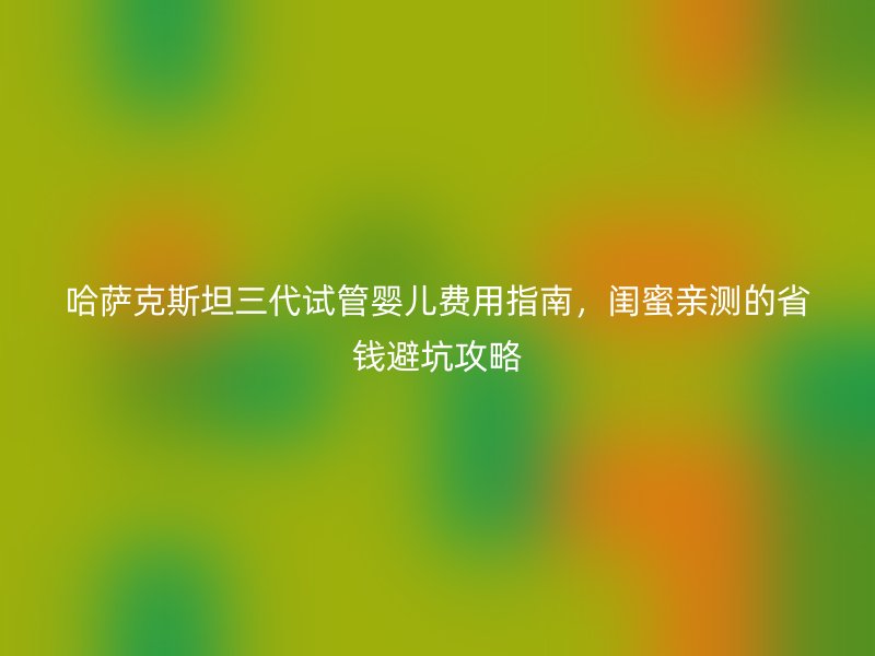 哈萨克斯坦三代试管婴儿费用指南，闺蜜亲测的省钱避坑攻略