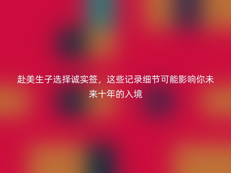 赴美生子选择诚实签，这些记录细节可能影响你未来十年的入境