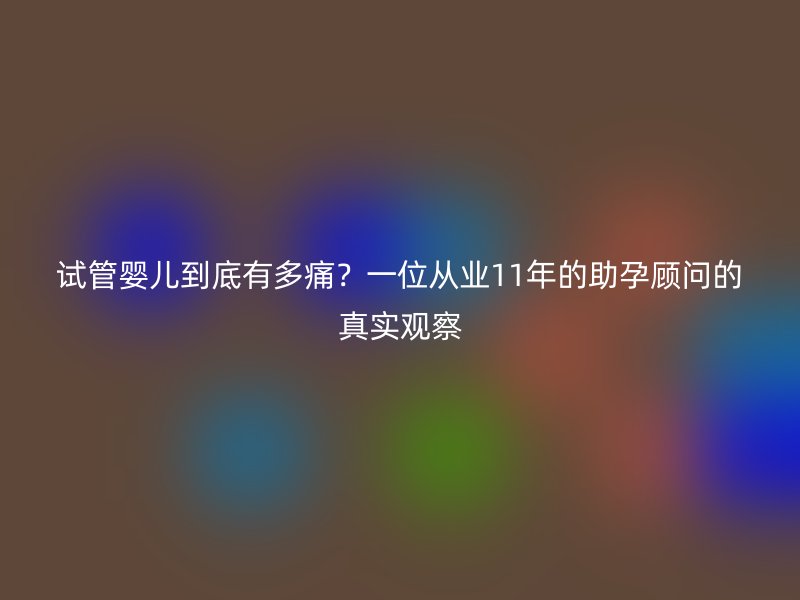 试管婴儿到底有多痛？一位从业11年的助孕顾问的真实观察