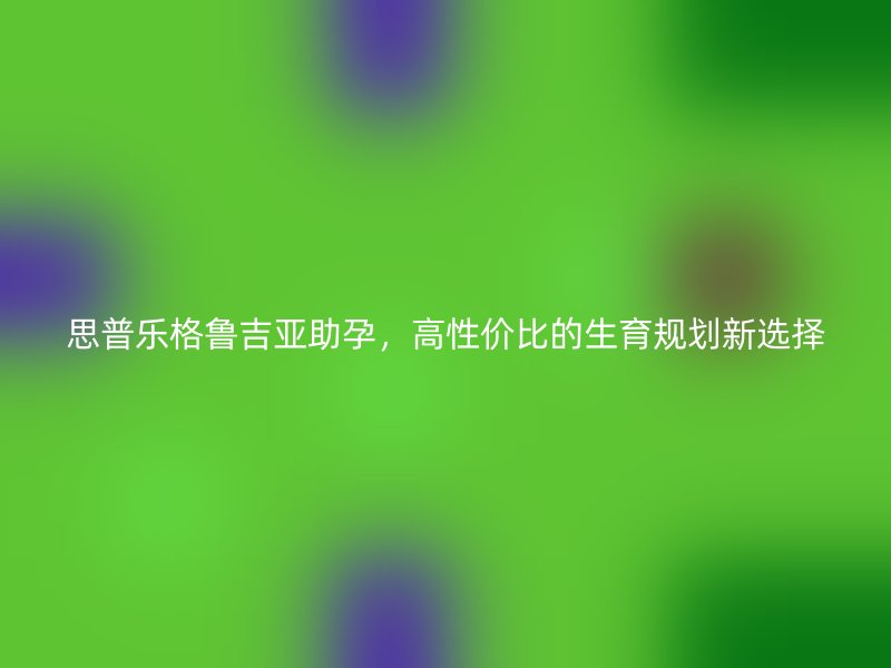 思普乐格鲁吉亚助孕，高性价比的生育规划新选择
