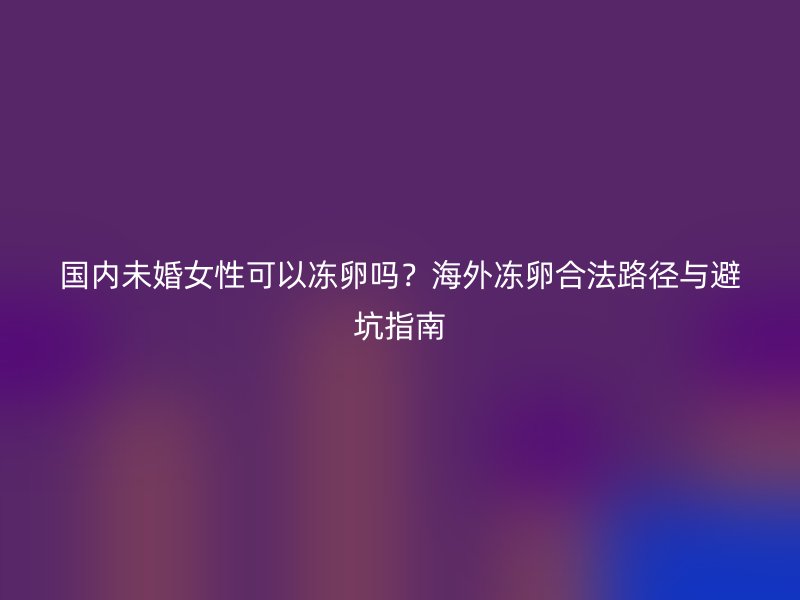 国内未婚女性可以冻卵吗？海外冻卵合法路径与避坑指南