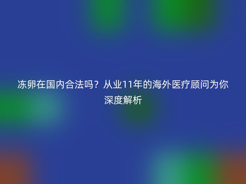 冻卵在国内合法吗？从业11年的海外医疗顾问为你深度解析