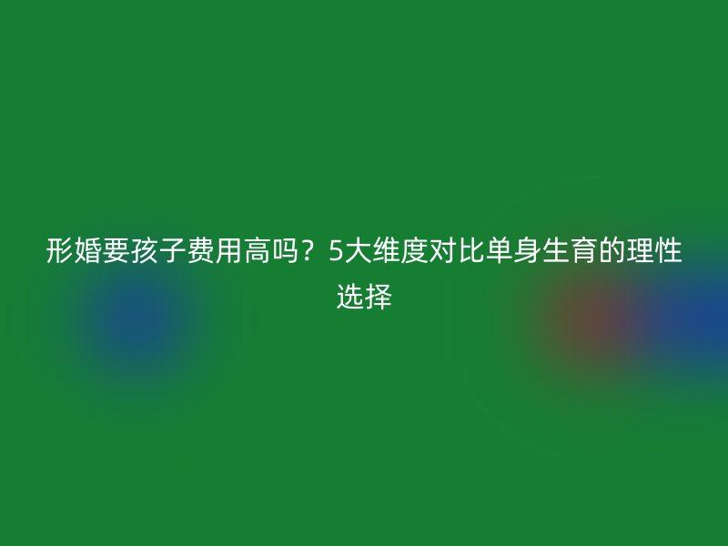 形婚要孩子费用高吗？5大维度对比单身生育的理性选择
