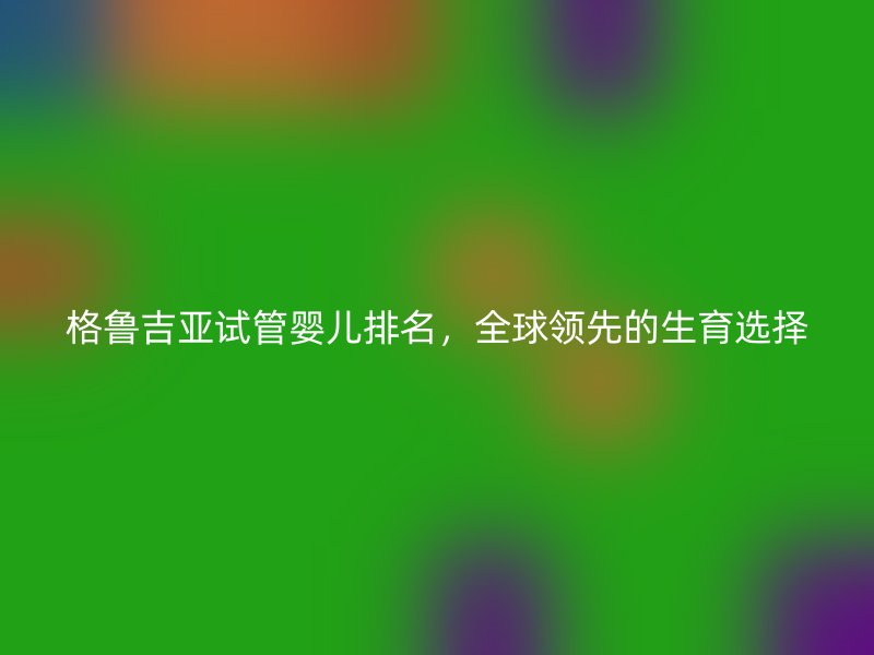 格鲁吉亚试管婴儿排名，全球领先的生育选择