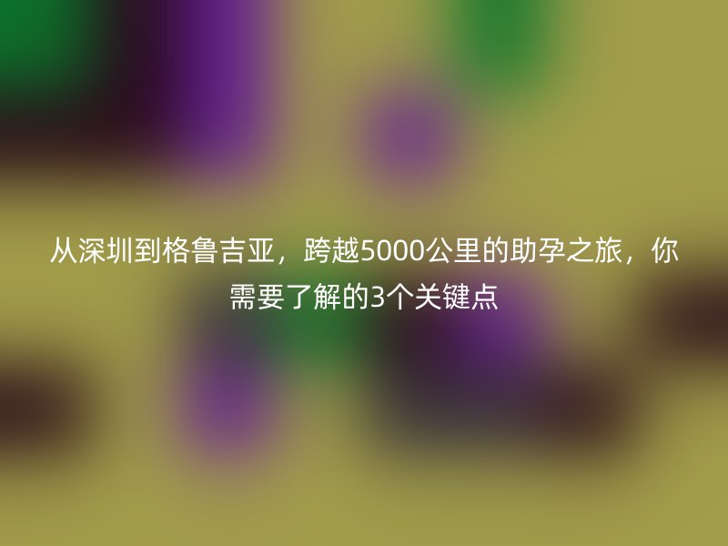 从深圳到格鲁吉亚，跨越5000公里的助孕之旅，你需要了解的3个关键点