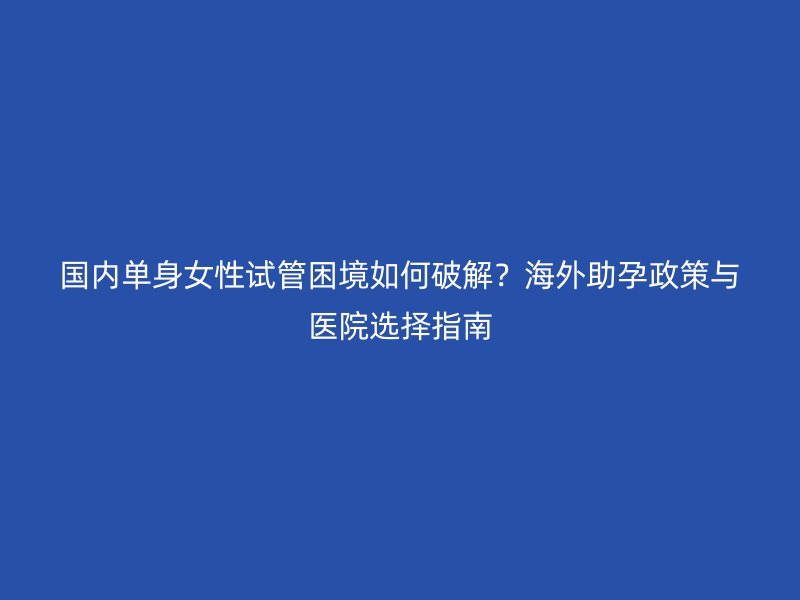 国内单身女性试管困境如何破解？海外助孕政策与医院选择指南