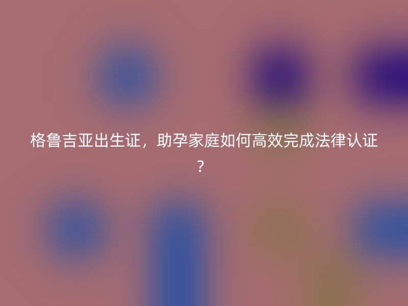 格鲁吉亚出生证，助孕家庭如何高效完成法律认证？