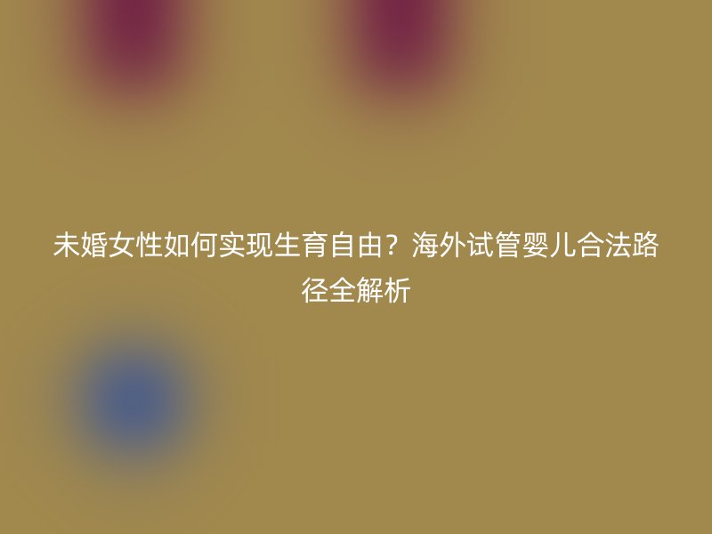 未婚女性如何实现生育自由？海外试管婴儿合法路径全解析