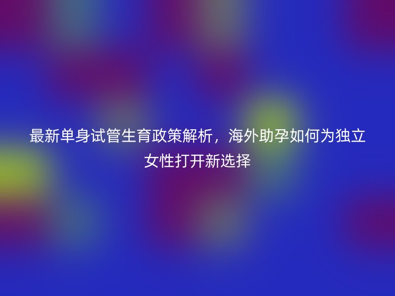 最新单身试管生育政策解析，海外助孕如何为独立女性打开新选择