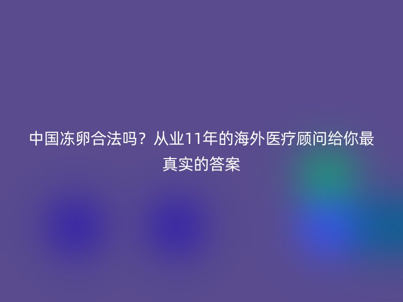 中国冻卵合法吗？从业11年的海外医疗顾问给你最真实的答案