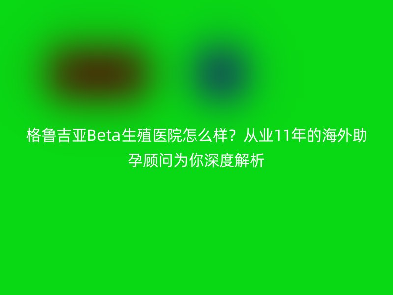 格鲁吉亚Beta生殖医院怎么样？从业11年的海外助孕顾问为你深度解析