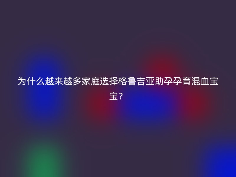为什么越来越多家庭选择格鲁吉亚助孕孕育混血宝宝？