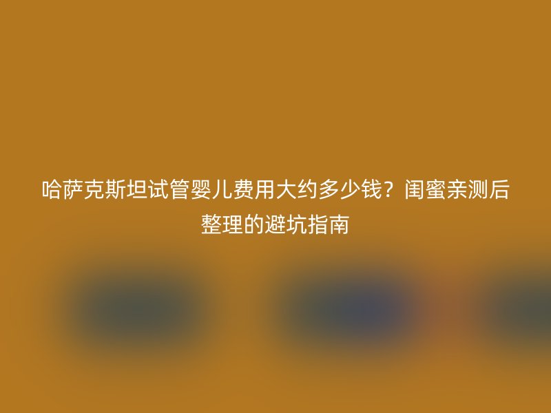 哈萨克斯坦试管婴儿费用大约多少钱？闺蜜亲测后整理的避坑指南