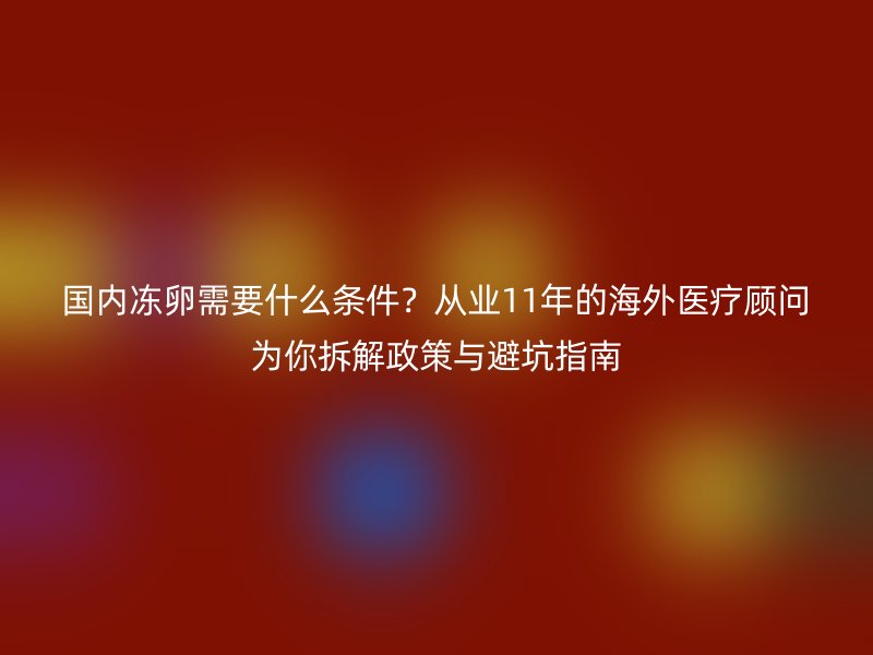 国内冻卵需要什么条件？从业11年的海外医疗顾问为你拆解政策与避坑指南