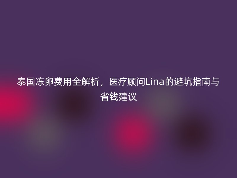 泰国冻卵费用全解析，医疗顾问Lina的避坑指南与省钱建议