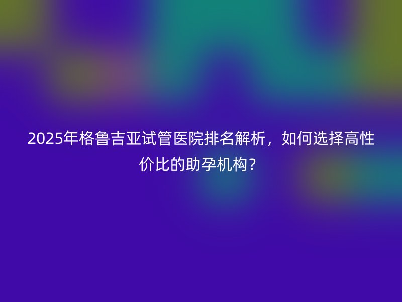 2025年格鲁吉亚试管医院排名解析，如何选择高性价比的助孕机构？