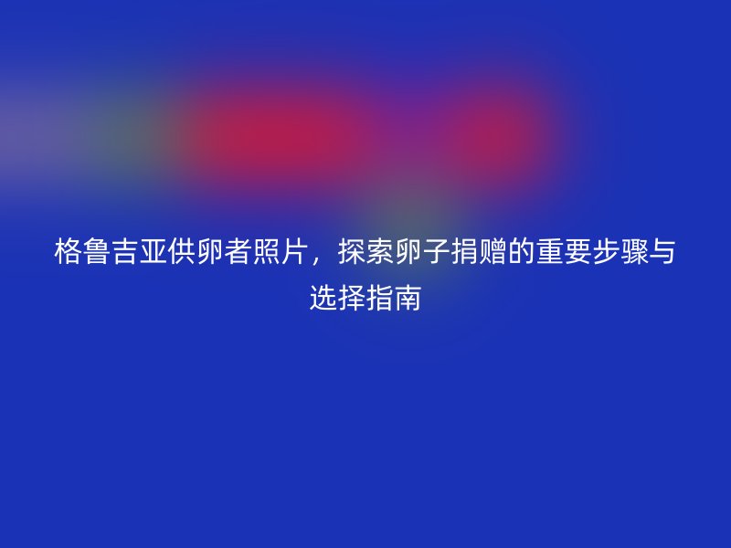 格鲁吉亚供卵者照片，探索卵子捐赠的重要步骤与选择指南