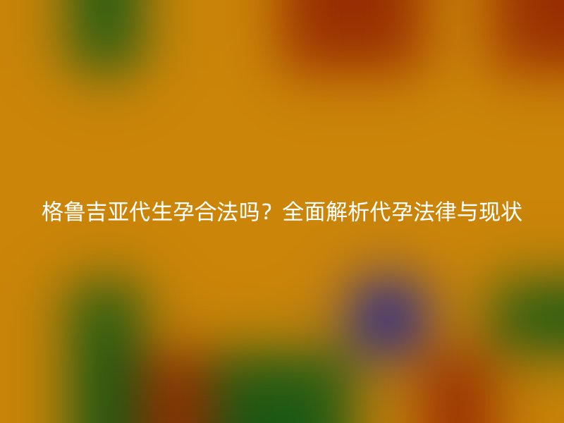 格鲁吉亚代生孕合法吗？全面解析代孕法律与现状