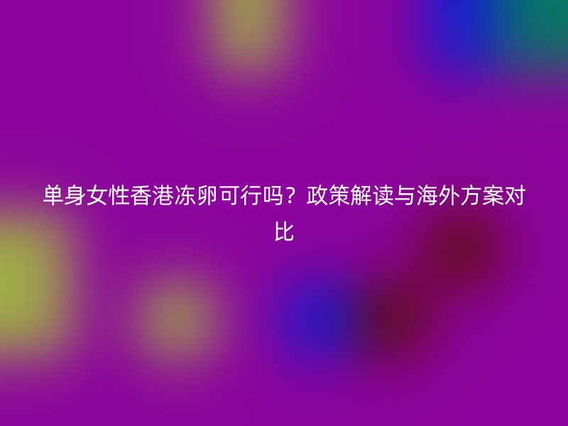 单身女性香港冻卵可行吗？政策解读与海外方案对比