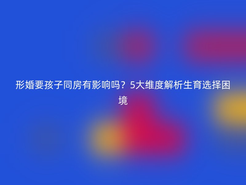 形婚要孩子同房有影响吗？5大维度解析生育选择困境