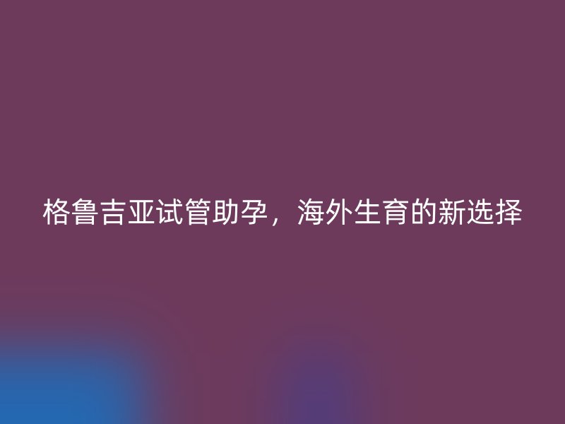 格鲁吉亚试管助孕，海外生育的新选择