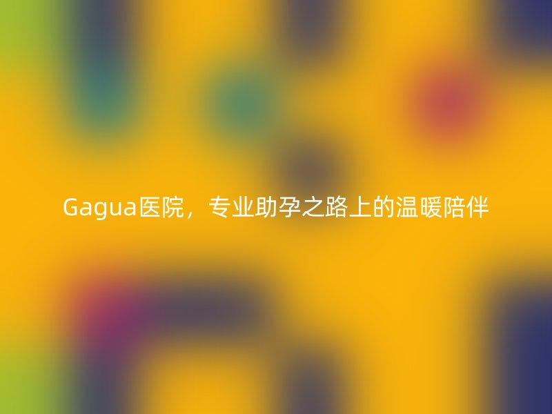 Gagua医院，专业助孕之路上的温暖陪伴