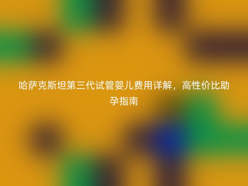 哈萨克斯坦第三代试管婴儿费用详解，高性价比助孕指南