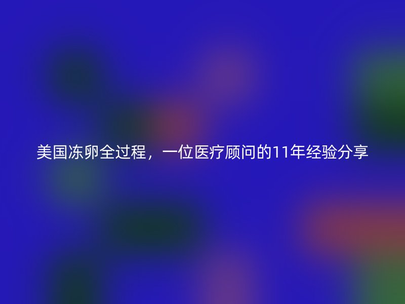 美国冻卵全过程，一位医疗顾问的11年经验分享