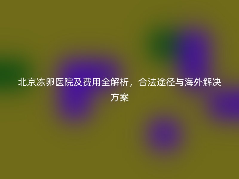 北京冻卵医院及费用全解析，合法途径与海外解决方案
