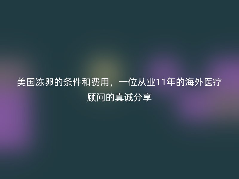 美国冻卵的条件和费用，一位从业11年的海外医疗顾问的真诚分享