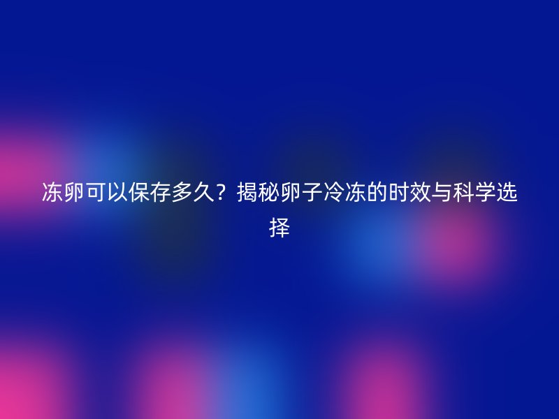 冻卵可以保存多久？揭秘卵子冷冻的时效与科学选择