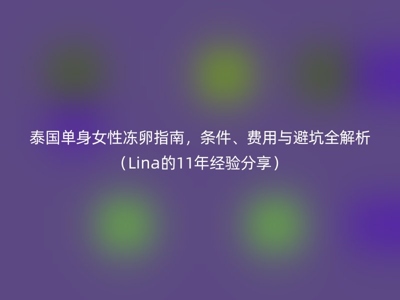 泰国单身女性冻卵指南，条件、费用与避坑全解析（Lina的11年经验分享）