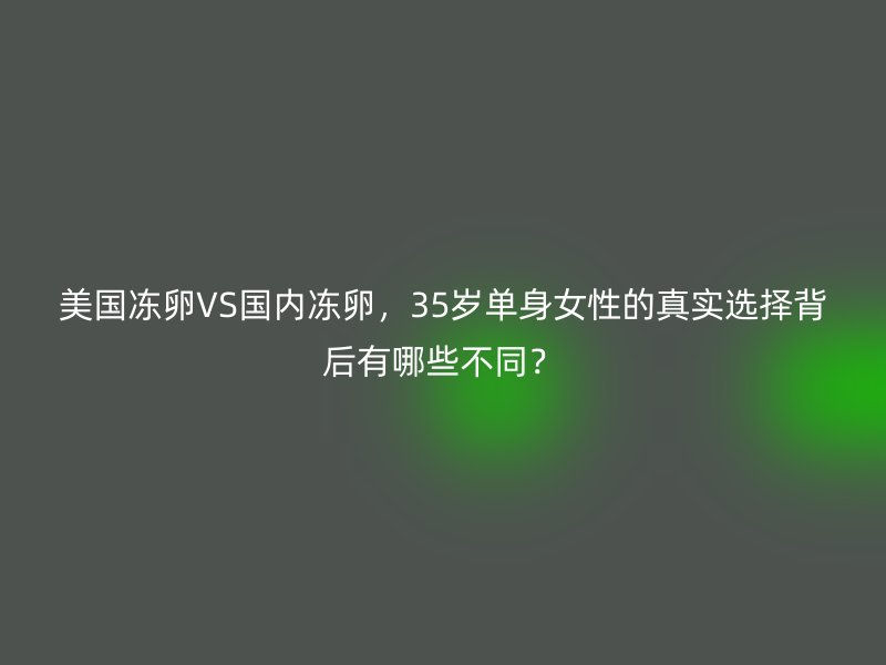 美国冻卵VS国内冻卵，35岁单身女性的真实选择背后有哪些不同？