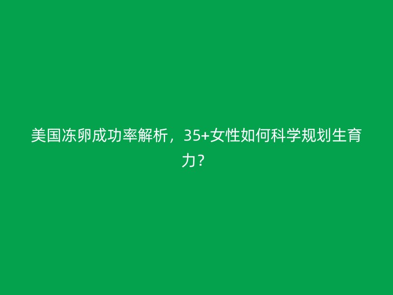 美国冻卵成功率解析，35+女性如何科学规划生育力？