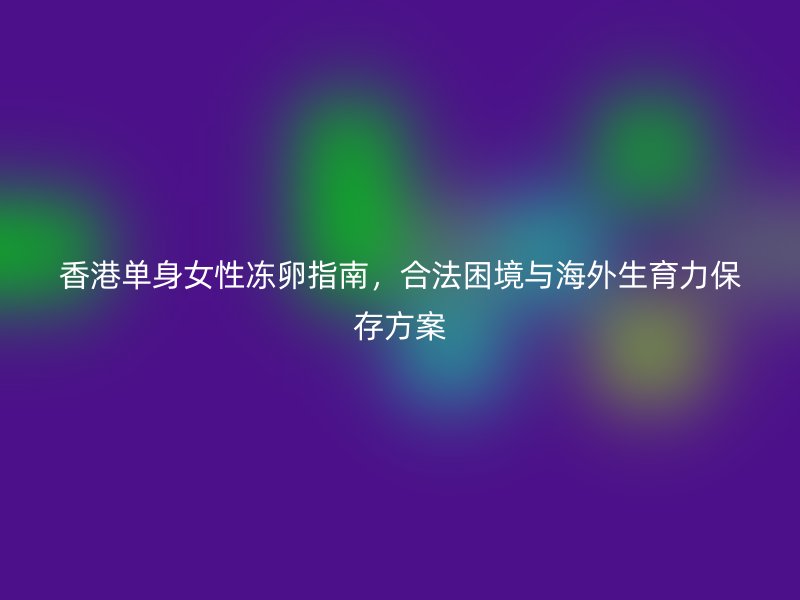 香港单身女性冻卵指南，合法困境与海外生育力保存方案