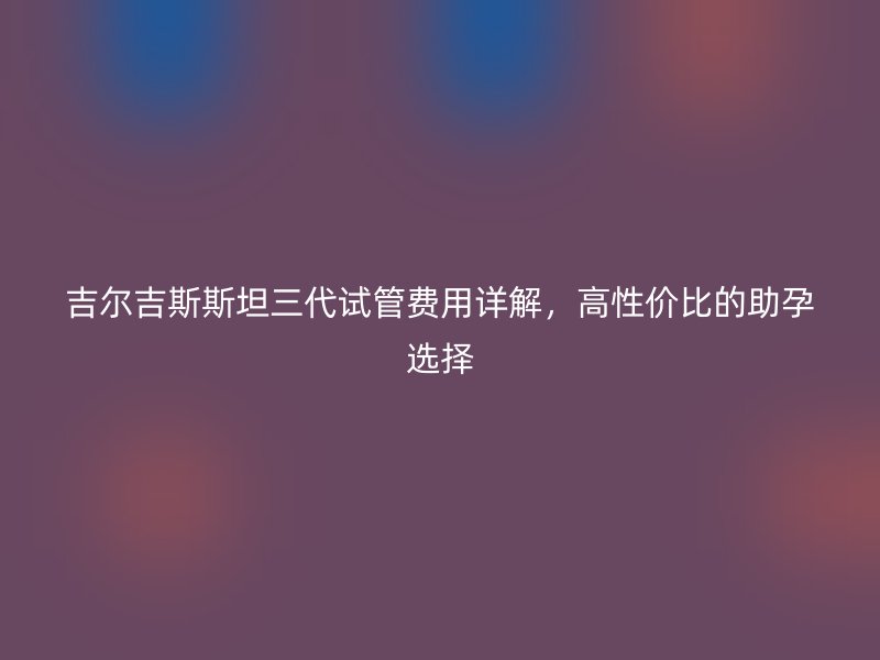吉尔吉斯斯坦三代试管费用详解，高性价比的助孕选择