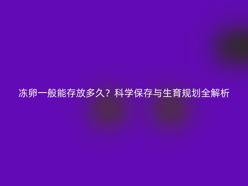 冻卵一般能存放多久？科学保存与生育规划全解析