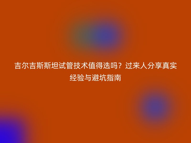 吉尔吉斯斯坦试管技术值得选吗？过来人分享真实经验与避坑指南