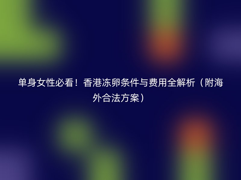 单身女性必看！香港冻卵条件与费用全解析（附海外合法方案）