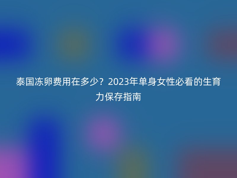 泰国冻卵费用在多少？2023年单身女性必看的生育力保存指南