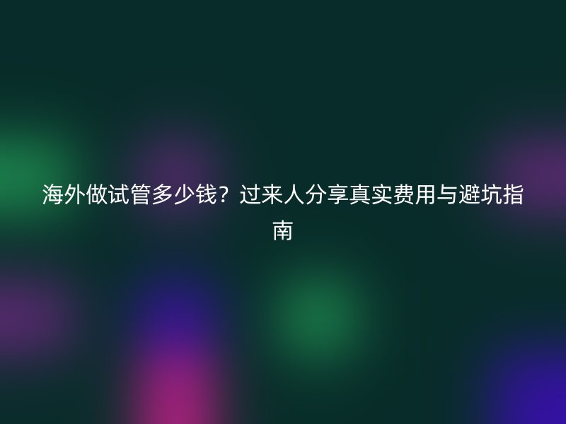 海外做试管多少钱？过来人分享真实费用与避坑指南