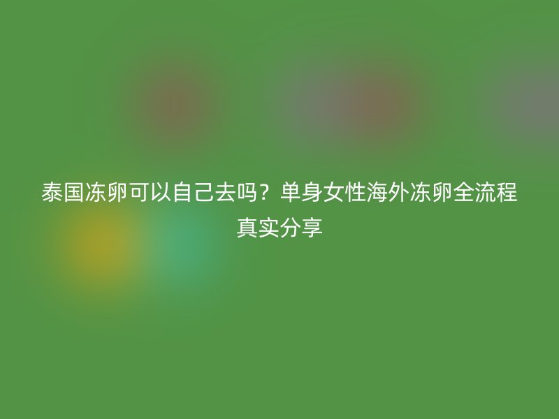 泰国冻卵可以自己去吗？单身女性海外冻卵全流程真实分享