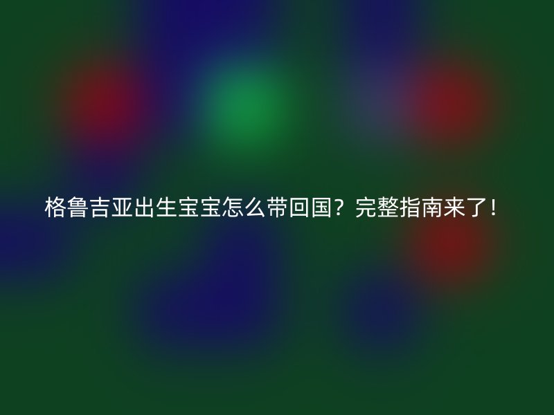 格鲁吉亚出生宝宝怎么带回国？完整指南来了！