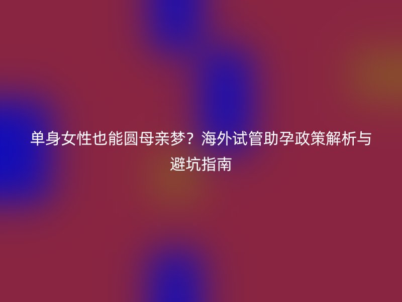 单身女性也能圆母亲梦？海外试管助孕政策解析与避坑指南